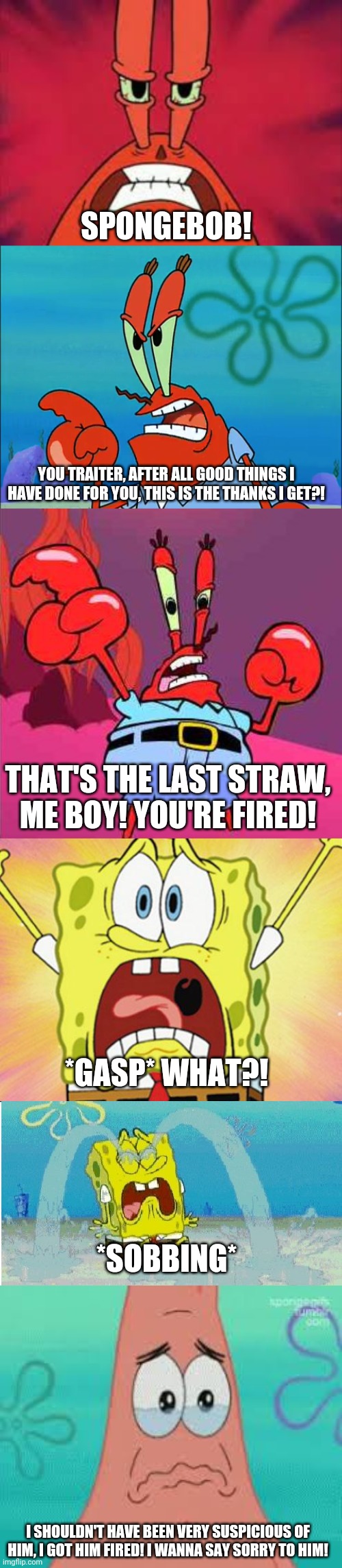 SPONGEBOB! YOU TRAITER, AFTER ALL GOOD THINGS I HAVE DONE FOR YOU, THIS IS THE THANKS I GET?! THAT'S THE LAST STRAW, ME BOY! YOU'RE FIRED! *GASP* WHAT?! *SOBBING*; I SHOULDN'T HAVE BEEN VERY SUSPICIOUS OF HIM, I GOT HIM FIRED! I WANNA SAY SORRY TO HIM! | image tagged in shocked spongebob,spongebob sad happy,sad patrick | made w/ Imgflip meme maker