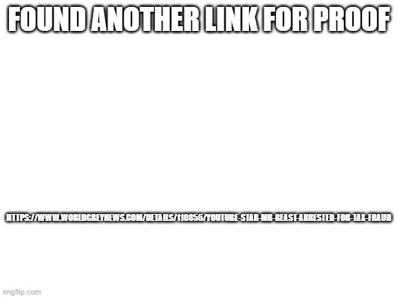 https://www.worldgreynews.com/details/110856/youtube-star-mr-beast-arrested-for-tax-fraud | FOUND ANOTHER LINK FOR PROOF; HTTPS://WWW.WORLDGREYNEWS.COM/DETAILS/110856/YOUTUBE-STAR-MR-BEAST-ARRESTED-FOR-TAX-FRAUD | image tagged in blank white template | made w/ Imgflip meme maker