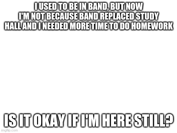 Is it okay? | I USED TO BE IN BAND, BUT NOW I'M NOT BECAUSE BAND REPLACED STUDY HALL AND I NEEDED MORE TIME TO DO HOMEWORK; IS IT OKAY IF I'M HERE STILL? | image tagged in blank white template | made w/ Imgflip meme maker