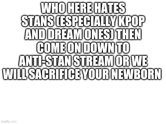 dream stan= trash | WHO HERE HATES STANS (ESPECIALLY KPOP AND DREAM ONES) THEN COME ON DOWN TO ANTI-STAN STREAM OR WE WILL SACRIFICE YOUR NEWBORN | image tagged in blank white template | made w/ Imgflip meme maker