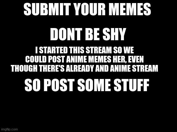post memes |  SUBMIT YOUR MEMES; DONT BE SHY; I STARTED THIS STREAM SO WE COULD POST ANIME MEMES HER, EVEN THOUGH THERE'S ALREADY AND ANIME STREAM; SO POST SOME STUFF | image tagged in blank white template | made w/ Imgflip meme maker