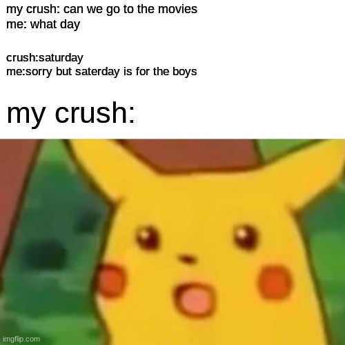 Surprised Pikachu | my crush: can we go to the movies
me: what day; crush:saturday
me:sorry but saterday is for the boys; my crush: | image tagged in memes,surprised pikachu | made w/ Imgflip meme maker