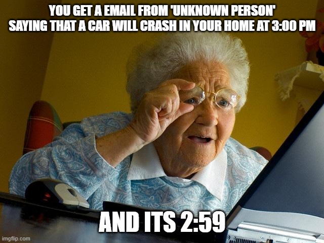 Grandma Finds The Internet Meme | YOU GET A EMAIL FROM 'UNKNOWN PERSON' SAYING THAT A CAR WILL CRASH IN YOUR HOME AT 3:00 PM; AND ITS 2:59 | image tagged in memes,grandma finds the internet | made w/ Imgflip meme maker