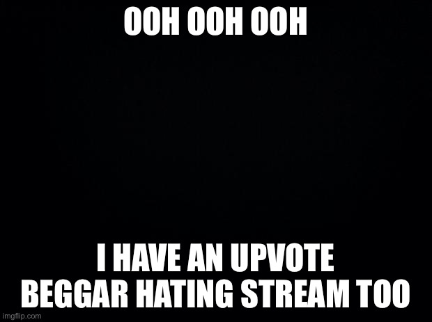 Black background |  OOH OOH OOH; I HAVE AN UPVOTE BEGGAR HATING STREAM TOO | image tagged in black background | made w/ Imgflip meme maker