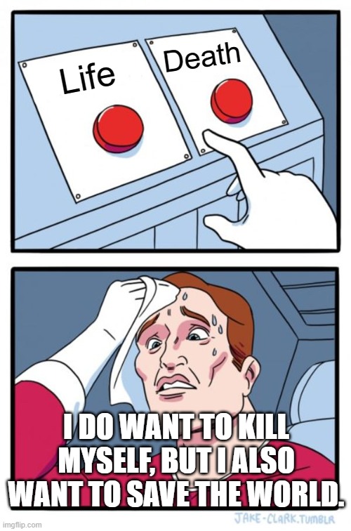 Two Buttons | Death; Life; I DO WANT TO KILL MYSELF, BUT I ALSO WANT TO SAVE THE WORLD. | image tagged in memes,two buttons | made w/ Imgflip meme maker