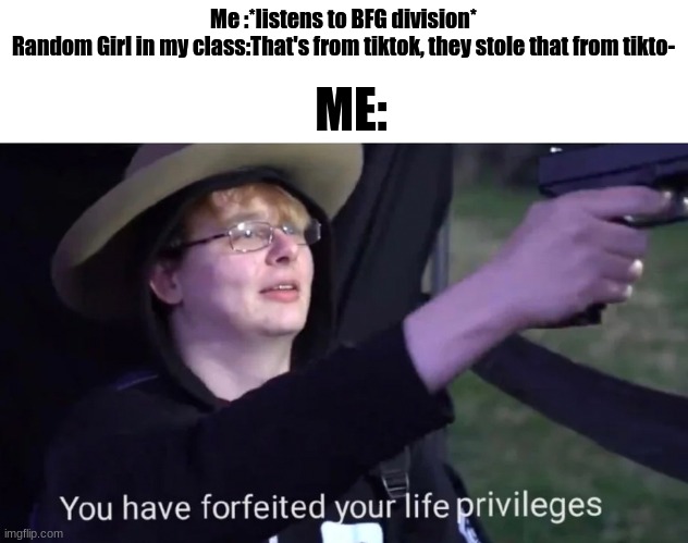 you have forfeited life privileges | ME:; Me :*listens to BFG division*
Random Girl in my class:That's from tiktok, they stole that from tikto- | image tagged in you have forfeited life privileges | made w/ Imgflip meme maker