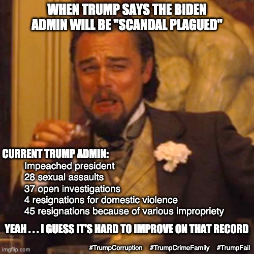 "Projection" at it's finest | WHEN TRUMP SAYS THE BIDEN ADMIN WILL BE "SCANDAL PLAGUED"; CURRENT TRUMP ADMIN:; Impeached president
28 sexual assaults
37 open investigations
4 resignations for domestic violence
45 resignations because of various impropriety; YEAH . . . I GUESS IT'S HARD TO IMPROVE ON THAT RECORD; #TrumpCorruption    #TrumpCrimeFamily    #TrumpFail | image tagged in laughing leo,trump,corruption,failure,loser,law and order | made w/ Imgflip meme maker