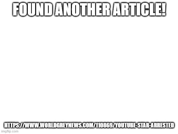 https://www.worldgreynews.com/110869/youtube-star-arrested | FOUND ANOTHER ARTICLE! HTTPS://WWW.WORLDGREYNEWS.COM/110869/YOUTUBE-STAR-ARRESTED | image tagged in blank white template | made w/ Imgflip meme maker