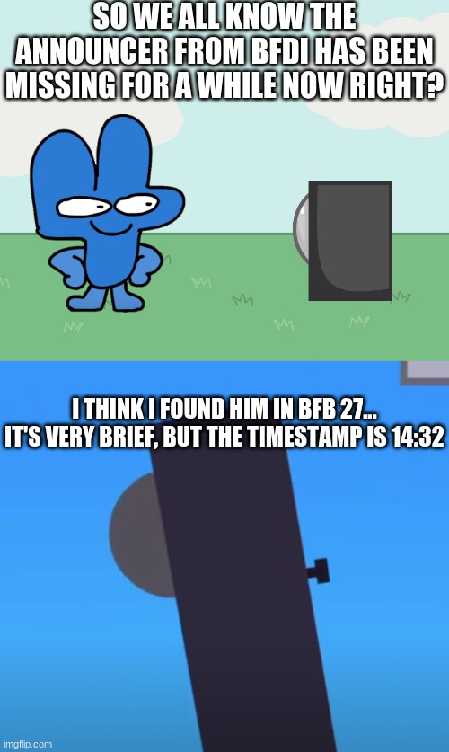finally... https://youtu.be/mHq89x2z2Lc?t=872 | SO WE ALL KNOW THE ANNOUNCER FROM BFDI HAS BEEN MISSING FOR A WHILE NOW RIGHT? I THINK I FOUND HIM IN BFB 27... IT'S VERY BRIEF, BUT THE TIMESTAMP IS 14:32 | image tagged in bfb,bfdi | made w/ Imgflip meme maker