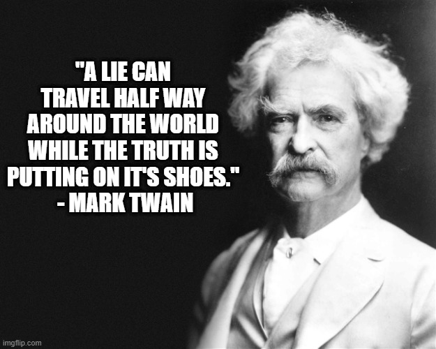 Lies Move Faster Than Truth | "A LIE CAN TRAVEL HALF WAY AROUND THE WORLD WHILE THE TRUTH IS PUTTING ON IT'S SHOES."
 - MARK TWAIN | image tagged in mark twain | made w/ Imgflip meme maker