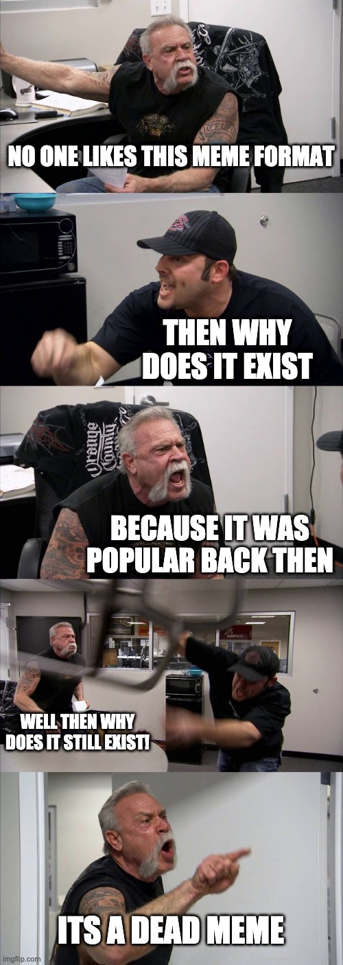 i think its true. do you? | NO ONE LIKES THIS MEME FORMAT; THEN WHY DOES IT EXIST; BECAUSE IT WAS POPULAR BACK THEN; WELL THEN WHY DOES IT STILL EXIST! ITS A DEAD MEME | image tagged in memes,american chopper argument | made w/ Imgflip meme maker