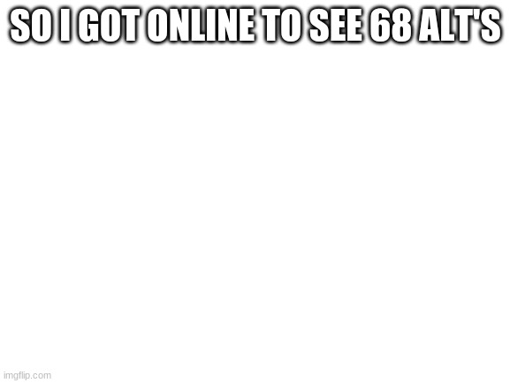 what happened | SO I GOT ONLINE TO SEE 68 ALT'S | image tagged in blank white template | made w/ Imgflip meme maker