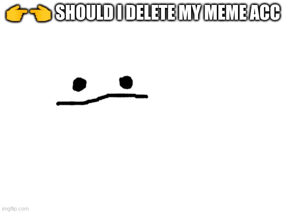 Blank White Template | 👉👈 SHOULD I DELETE MY MEME ACC | image tagged in blank white template | made w/ Imgflip meme maker