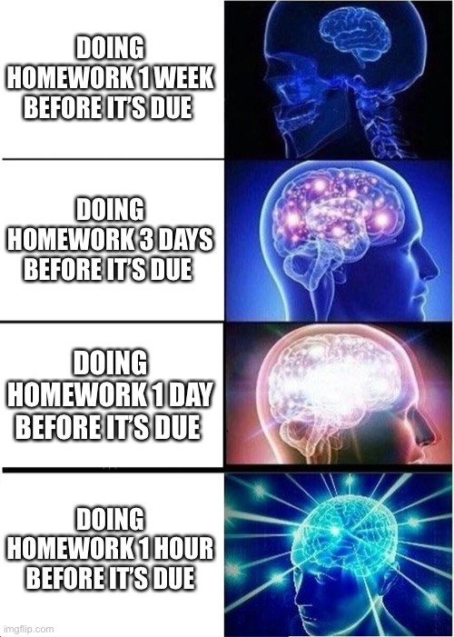 Homework | DOING HOMEWORK 1 WEEK BEFORE IT’S DUE; DOING HOMEWORK 3 DAYS BEFORE IT’S DUE; DOING HOMEWORK 1 DAY BEFORE IT’S DUE; DOING HOMEWORK 1 HOUR BEFORE IT’S DUE | image tagged in memes,expanding brain,intelligence | made w/ Imgflip meme maker