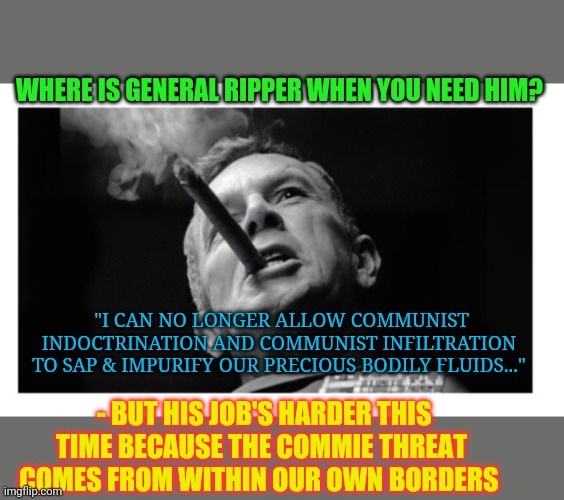 Civil war is too important to be left to the politicians | WHERE IS GENERAL RIPPER WHEN YOU NEED HIM? "I CAN NO LONGER ALLOW COMMUNIST INDOCTRINATION AND COMMUNIST INFILTRATION TO SAP & IMPURIFY OUR PRECIOUS BODILY FLUIDS..."; - BUT HIS JOB'S HARDER THIS TIME BECAUSE THE COMMIE THREAT COMES FROM WITHIN OUR OWN BORDERS | image tagged in communism,threat,usa,stupid liberals | made w/ Imgflip meme maker