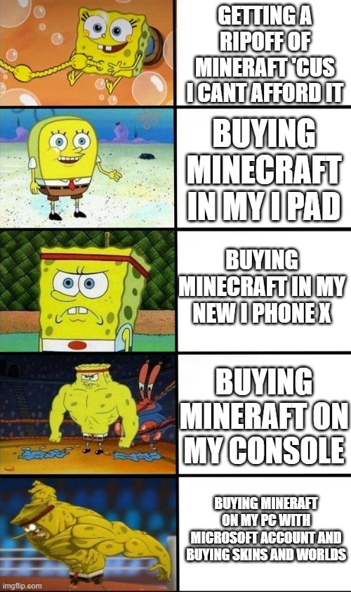 me be like: | GETTING A RIPOFF OF MINERAFT 'CUS I CANT AFFORD IT; BUYING MINECRAFT IN MY I PAD; BUYING MINECRAFT IN MY NEW I PHONE X; BUYING MINERAFT ON MY CONSOLE; BUYING MINERAFT ON MY PC WITH MICROSOFT ACCOUNT AND BUYING SKINS AND WORLDS | image tagged in sponge bob getting stronger | made w/ Imgflip meme maker