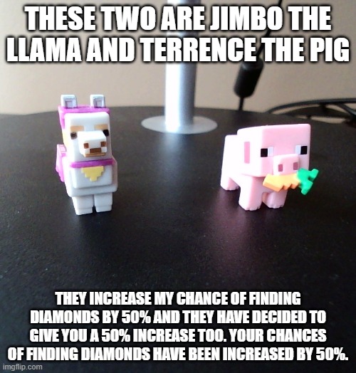 Your chances of finding diamonds have been increased by 50% | THESE TWO ARE JIMBO THE LLAMA AND TERRENCE THE PIG; THEY INCREASE MY CHANCE OF FINDING DIAMONDS BY 50% AND THEY HAVE DECIDED TO GIVE YOU A 50% INCREASE TOO. YOUR CHANCES OF FINDING DIAMONDS HAVE BEEN INCREASED BY 50%. | image tagged in barney will eat all of your delectable biscuits | made w/ Imgflip meme maker