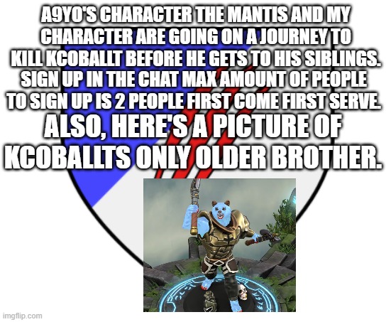 Better image link in the chat. | A9YO'S CHARACTER THE MANTIS AND MY CHARACTER ARE GOING ON A JOURNEY TO KILL KCOBALLT BEFORE HE GETS TO HIS SIBLINGS. SIGN UP IN THE CHAT MAX AMOUNT OF PEOPLE TO SIGN UP IS 2 PEOPLE FIRST COME FIRST SERVE. ALSO, HERE'S A PICTURE OF KCOBALLTS ONLY OLDER BROTHER. | image tagged in ice bear crest | made w/ Imgflip meme maker