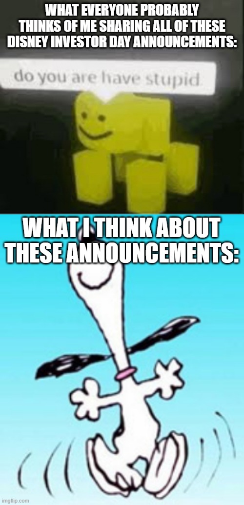 Oh yeah. | WHAT EVERYONE PROBABLY THINKS OF ME SHARING ALL OF THESE DISNEY INVESTOR DAY ANNOUNCEMENTS:; WHAT I THINK ABOUT THESE ANNOUNCEMENTS: | image tagged in do you are have stupid,snoopy dance,disney,dancing,snoopy | made w/ Imgflip meme maker