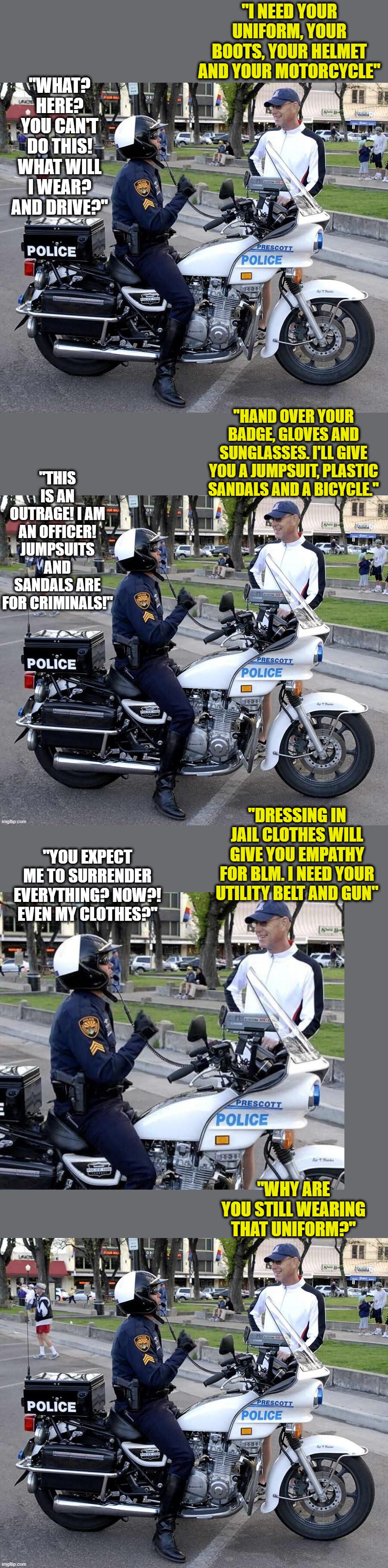 Police Reform and Defunding | "I NEED YOUR UNIFORM, YOUR BOOTS, YOUR HELMET AND YOUR MOTORCYCLE"; "WHAT? HERE? YOU CAN'T DO THIS! WHAT WILL I WEAR? AND DRIVE?"; "HAND OVER YOUR BADGE, GLOVES AND SUNGLASSES. I'LL GIVE YOU A JUMPSUIT, PLASTIC SANDALS AND A BICYCLE."; "THIS IS AN OUTRAGE! I AM AN OFFICER! JUMPSUITS AND SANDALS ARE FOR CRIMINALS!"; "DRESSING IN JAIL CLOTHES WILL GIVE YOU EMPATHY FOR BLM. I NEED YOUR UTILITY BELT AND GUN"; "YOU EXPECT ME TO SURRENDER EVERYTHING? NOW?! EVEN MY CLOTHES?"; "WHY ARE YOU STILL WEARING THAT UNIFORM?" | image tagged in satire,politics | made w/ Imgflip meme maker