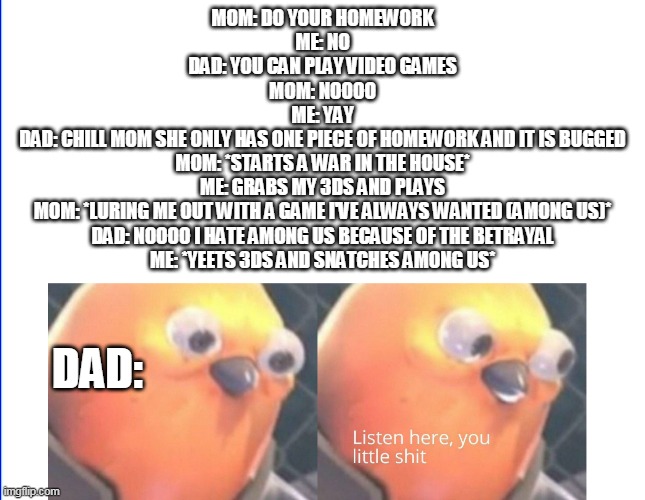 ahh... RAH DO FUUS!!!!!!!!!!!! | MOM: DO YOUR HOMEWORK
ME: NO
DAD: YOU CAN PLAY VIDEO GAMES
MOM: NOOOO
ME: YAY
DAD: CHILL MOM SHE ONLY HAS ONE PIECE OF HOMEWORK AND IT IS BUGGED
MOM: *STARTS A WAR IN THE HOUSE*
ME: GRABS MY 3DS AND PLAYS
MOM: *LURING ME OUT WITH A GAME I'VE ALWAYS WANTED (AMONG US)*
DAD: NOOOO I HATE AMONG US BECAUSE OF THE BETRAYAL
ME: *YEETS 3DS AND SNATCHES AMONG US*; DAD: | image tagged in listen here you little shit | made w/ Imgflip meme maker