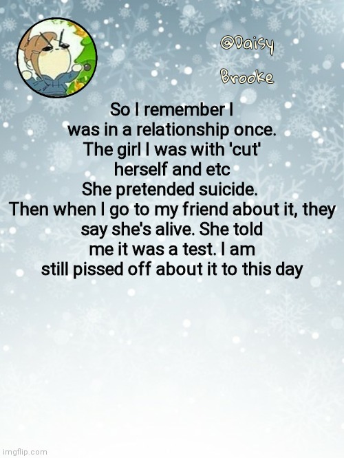 She did it twice. The last time I legit cried my eyes out | So I remember I was in a relationship once. The girl I was with 'cut' herself and etc
She pretended suicide. 
Then when I go to my friend about it, they say she's alive. She told me it was a test. I am still pissed off about it to this day | image tagged in daisy's christmas template | made w/ Imgflip meme maker