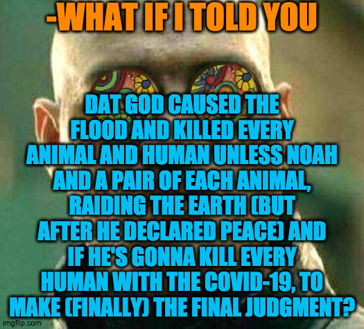 Is God gonna kill us with the Coronavirus to make the Final Judment? | -WHAT IF I TOLD YOU; DAT GOD CAUSED THE FLOOD AND KILLED EVERY ANIMAL AND HUMAN UNLESS NOAH AND A PAIR OF EACH ANIMAL, RAIDING THE EARTH (BUT AFTER HE DECLARED PEACE) AND IF HE'S GONNA KILL EVERY HUMAN WITH THE COVID-19, TO MAKE (FINALLY) THE FINAL JUDGMENT? | image tagged in acid kicks in morpheus | made w/ Imgflip meme maker