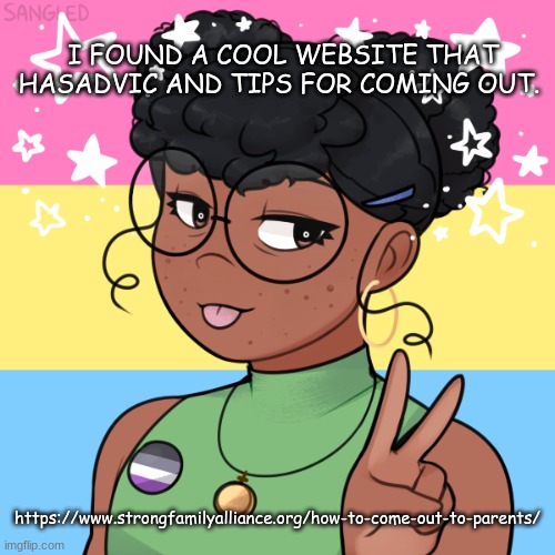 https://www.strongfamilyalliance.org/how-to-come-out-to-parents/ | I FOUND A COOL WEBSITE THAT HASADVIC AND TIPS FOR COMING OUT. https://www.strongfamilyalliance.org/how-to-come-out-to-parents/ | image tagged in panromantic asexual | made w/ Imgflip meme maker