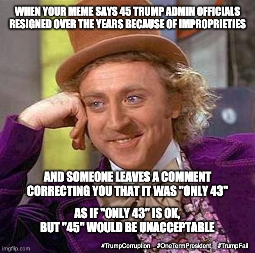 I guess I stand corrected, but is it really any better? | WHEN YOUR MEME SAYS 45 TRUMP ADMIN OFFICIALS RESIGNED OVER THE YEARS BECAUSE OF IMPROPRIETIES; AND SOMEONE LEAVES A COMMENT CORRECTING YOU THAT IT WAS "ONLY 43"; AS IF "ONLY 43" IS OK, BUT "45" WOULD BE UNACCEPTABLE; #TrumpCorruption    #OneTermPresident    #TrumpFail | image tagged in creepy condescending wonka,trump,corruption,crime,law and order,election | made w/ Imgflip meme maker