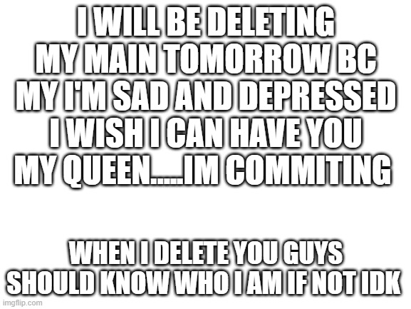 yep thats it | I WILL BE DELETING MY MAIN TOMORROW BC MY I'M SAD AND DEPRESSED I WISH I CAN HAVE YOU MY QUEEN.....IM COMMITING; WHEN I DELETE YOU GUYS SHOULD KNOW WHO I AM IF NOT IDK | image tagged in blank white template | made w/ Imgflip meme maker