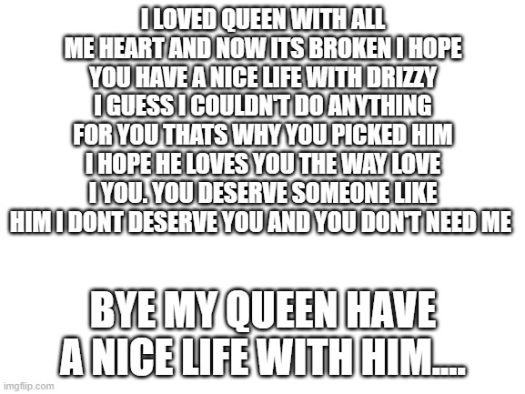 Blank White Template | I LOVED QUEEN WITH ALL ME HEART AND NOW ITS BROKEN I HOPE YOU HAVE A NICE LIFE WITH DRIZZY I GUESS I COULDN'T DO ANYTHING FOR YOU THATS WHY YOU PICKED HIM I HOPE HE LOVES YOU THE WAY LOVE I YOU. YOU DESERVE SOMEONE LIKE HIM I DONT DESERVE YOU AND YOU DON'T NEED ME; BYE MY QUEEN HAVE A NICE LIFE WITH HIM.... | image tagged in blank white template | made w/ Imgflip meme maker