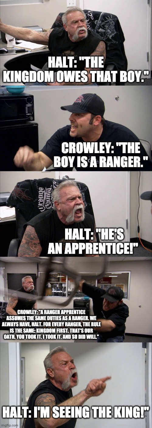 American Chopper Argument Meme | HALT: "THE KINGDOM OWES THAT BOY."; CROWLEY: "THE BOY IS A RANGER."; HALT: "HE'S AN APPRENTICE!"; CROWLEY: "A RANGER APPRENTICE ASSUMES THE SAME DUTIES AS A RANGER. WE ALWAYS HAVE, HALT. FOR EVERY RANGER, THE RULE IS THE SAME: KINGDOM FIRST. THAT'S OUR OATH. YOU TOOK IT. I TOOK IT. AND SO DID WILL."; HALT: I'M SEEING THE KING!" | image tagged in memes,american chopper argument | made w/ Imgflip meme maker