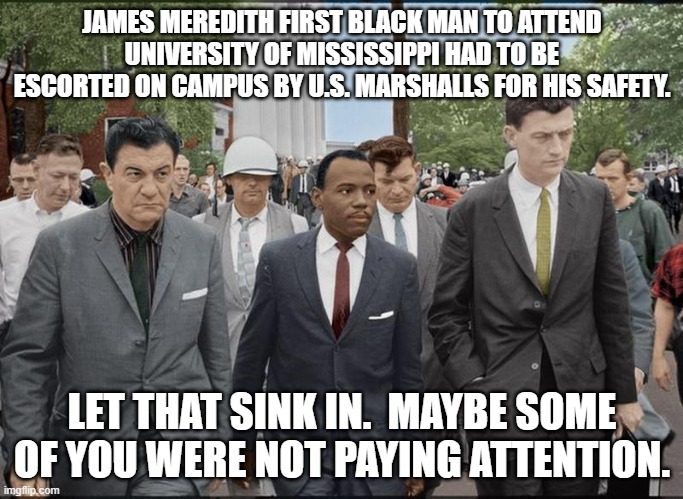 Racism exists today too. | JAMES MEREDITH FIRST BLACK MAN TO ATTEND UNIVERSITY OF MISSISSIPPI HAD TO BE ESCORTED ON CAMPUS BY U.S. MARSHALLS FOR HIS SAFETY. LET THAT SINK IN.  MAYBE SOME OF YOU WERE NOT PAYING ATTENTION. | image tagged in racism | made w/ Imgflip meme maker