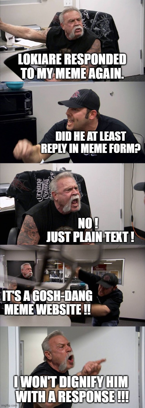 LOKIARE RESPONDED TO MY MEME AGAIN. DID HE AT LEAST REPLY IN MEME FORM? NO ! 
 JUST PLAIN TEXT ! IT'S A GOSH-DANG
MEME WEBSITE !! I WON'T DI | image tagged in memes,american chopper argument | made w/ Imgflip meme maker