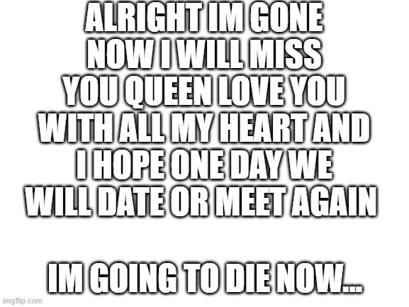 im sorry DRIZZY for all the hate your a good guy pls protect her | ALRIGHT IM GONE NOW I WILL MISS YOU QUEEN LOVE YOU WITH ALL MY HEART AND I HOPE ONE DAY WE WILL DATE OR MEET AGAIN; IM GOING TO DIE NOW... | image tagged in blank white template | made w/ Imgflip meme maker
