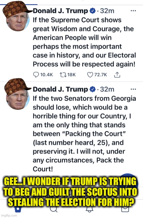 Trump Begs SCOTUS to steal election for him | GEE...I WONDER IF TRUMP IS TRYING
TO BEG AND GUILT THE SCOTUS INTO
 STEALING THE ELECTION FOR HIM? | image tagged in texas scotus,texas trump supreme court,trump twitter texas | made w/ Imgflip meme maker