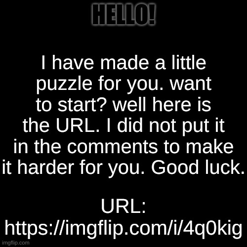 A great little puzzle. | HELLO! I have made a little puzzle for you. want to start? well here is the URL. I did not put it in the comments to make it harder for you. Good luck. URL:
https://imgflip.com/i/4q0kig | image tagged in memes,blank transparent square,funny,puzzle,pandaboyplaysyt | made w/ Imgflip meme maker
