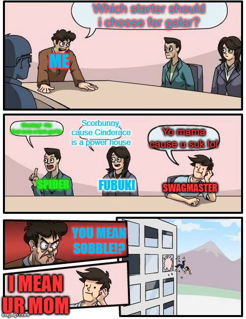 Boardroom Meeting Suggestion Meme | Which starter should i choose for galar? ME; Scorbunny, cause Cinderace is a power house; Grookey!  His final evos a tank gorilla; Yo mama cause u suk lol; FUBUKI; SPIDER; SWAGMASTER; YOU MEAN SOBBLE!? I MEAN UR MOM | image tagged in memes,boardroom meeting suggestion | made w/ Imgflip meme maker