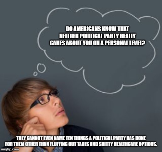 questioning things is good | DO AMERICANS KNOW THAT NEITHER POLITICAL PARTY REALLY CARES ABOUT YOU ON A PERSONAL LEVEL? THEY CANNOT EVEN NAME TEN THINGS A POLITICAL PARTY HAS DONE FOR THEM OTHER THAN FLUFFING OUT TAXES AND SHITTY HEALTHCARE OPTIONS. | image tagged in american politics | made w/ Imgflip meme maker