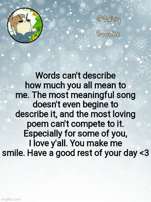 I love y'all more then you can wrap your head around | Words can't describe how much you all mean to me. The most meaningful song doesn't even begine to describe it, and the most loving poem can't compete to it. Especially for some of you, I love y'all. You make me smile. Have a good rest of your day <3 | image tagged in daisy's christmas template | made w/ Imgflip meme maker