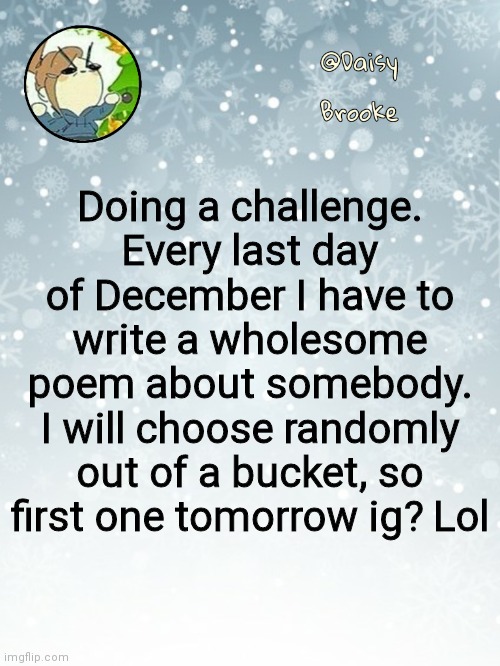 Daisy's Christmas template | Doing a challenge. Every last day of December I have to write a wholesome poem about somebody. I will choose randomly out of a bucket, so first one tomorrow ig? Lol | image tagged in daisy's christmas template | made w/ Imgflip meme maker