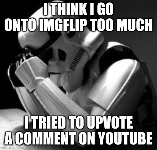 please help | I THINK I GO ONTO IMGFLIP TOO MUCH; I TRIED TO UPVOTE A COMMENT ON YOUTUBE | image tagged in crying stormtrooper | made w/ Imgflip meme maker