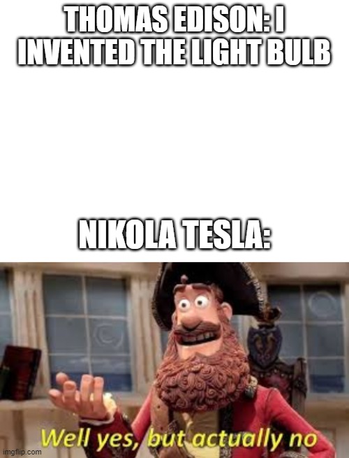 technically Edison invented it but Tesla made it so it created more light for less electricity | THOMAS EDISON: I INVENTED THE LIGHT BULB; NIKOLA TESLA: | image tagged in blank white template,well yes but actually no,nikola tesla,tesla | made w/ Imgflip meme maker