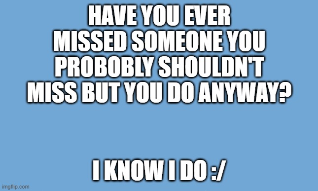 *dramatic sighing intensifies* | HAVE YOU EVER MISSED SOMEONE YOU PROBOBLY SHOULDN'T MISS BUT YOU DO ANYWAY? I KNOW I DO :/ | image tagged in white background | made w/ Imgflip meme maker