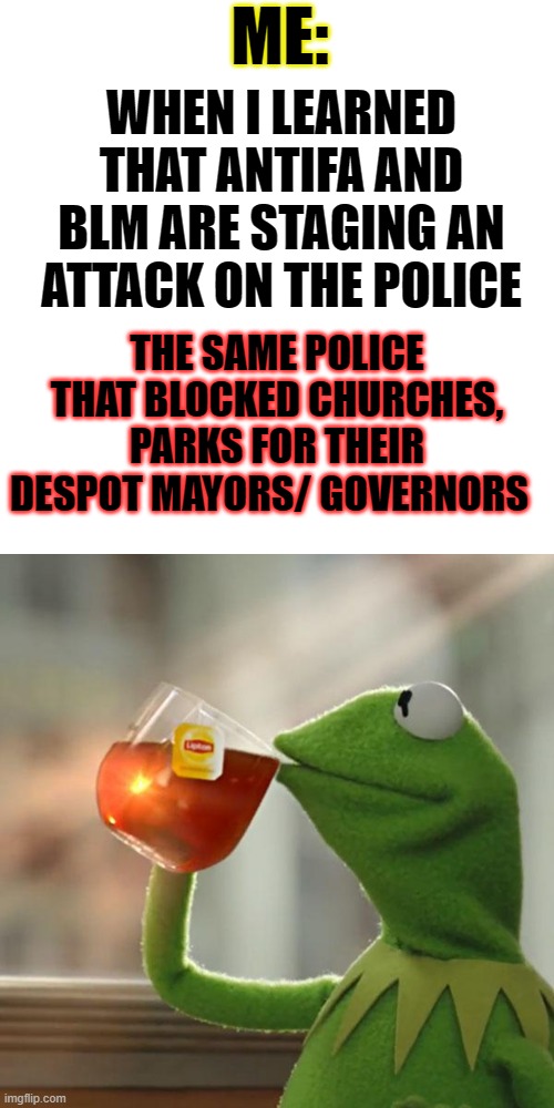 well go figure, maybe ANTIFA had a point | ME:; WHEN I LEARNED THAT ANTIFA AND BLM ARE STAGING AN ATTACK ON THE POLICE; THE SAME POLICE THAT BLOCKED CHURCHES, PARKS FOR THEIR DESPOT MAYORS/ GOVERNORS | image tagged in blm,antifa,police brutality,trump,biden,election fraud | made w/ Imgflip meme maker