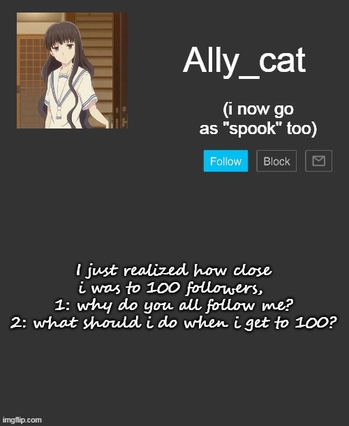 but still, holy shi- | I just realized how close i was to 100 followers, 
1: why do you all follow me?
2: what should i do when i get to 100? | image tagged in ally_cat's announcement template | made w/ Imgflip meme maker