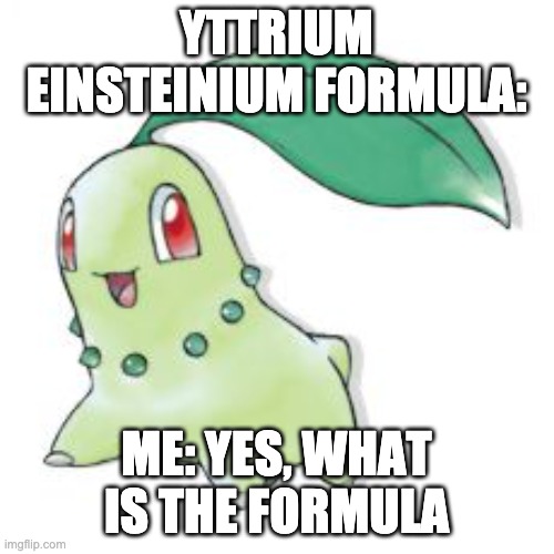 Chikorita | YTTRIUM EINSTEINIUM FORMULA: ME: YES, WHAT IS THE FORMULA | image tagged in chikorita | made w/ Imgflip meme maker