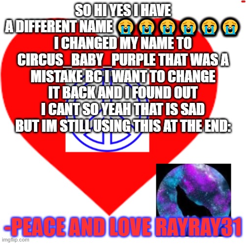 im so dumb?????? | SO HI YES I HAVE A DIFFERENT NAME 😭😭😭😭😭😭 I CHANGED MY NAME TO CIRCUS_BABY_PURPLE THAT WAS A MISTAKE BC I WANT TO CHANGE IT BACK AND I FOUND OUT I CANT SO YEAH THAT IS SAD BUT IM STILL USING THIS AT THE END:; -PEACE AND LOVE RAYRAY31 | image tagged in rayray31's meme | made w/ Imgflip meme maker