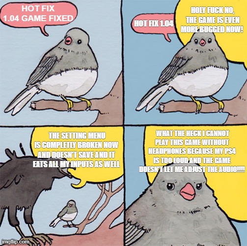 Interrupting bird | HOLY FUCK NO, THE GAME IS EVEN MORE BUGGED NOW! HOT FIX 1.04 GAME FIXED; HOT FIX 1.04; WHAT THE HECK I CANNOT PLAY THIS GAME WITHOUT HEADPHONES BECAUSE MY PS4 IS TOO LOUD AND THE GAME DOESN'T LET ME ADJUST THE AUDIO!!!! THE SETTING MENU IS COMPLETLY BROKEN NOW AND DOESN'T SAVE AND IT EATS ALL MY INPUTS AS WELL | image tagged in interrupting bird | made w/ Imgflip meme maker