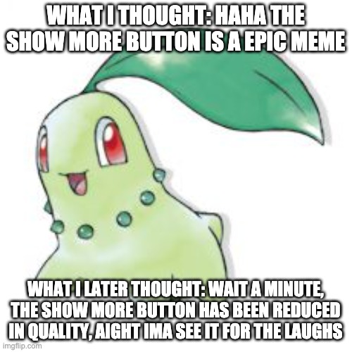 Chikorita | WHAT I THOUGHT: HAHA THE SHOW MORE BUTTON IS A EPIC MEME WHAT I LATER THOUGHT: WAIT A MINUTE, THE SHOW MORE BUTTON HAS BEEN REDUCED IN QUALI | image tagged in chikorita | made w/ Imgflip meme maker